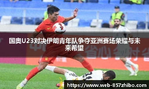 国奥U23对决伊朗青年队争夺亚洲赛场荣耀与未来希望
