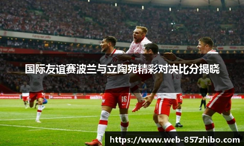 国际友谊赛波兰与立陶宛精彩对决比分揭晓