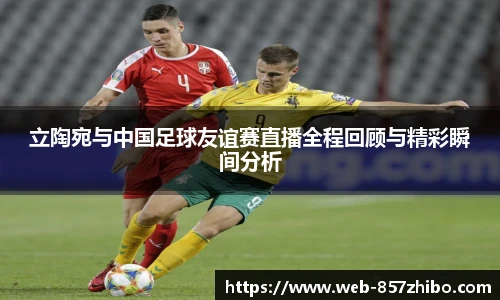 立陶宛与中国足球友谊赛直播全程回顾与精彩瞬间分析