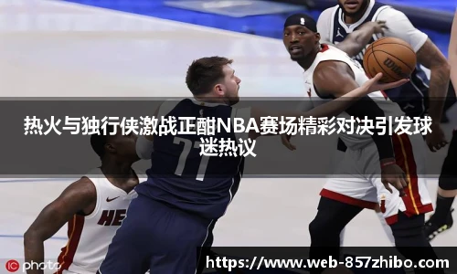 热火与独行侠激战正酣NBA赛场精彩对决引发球迷热议
